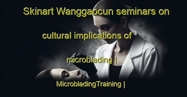 Skinart Wanggaocun seminars on cultural implications of microblading | MicrobladingTraining | MicrobladingClasses | SkinartTraining-China